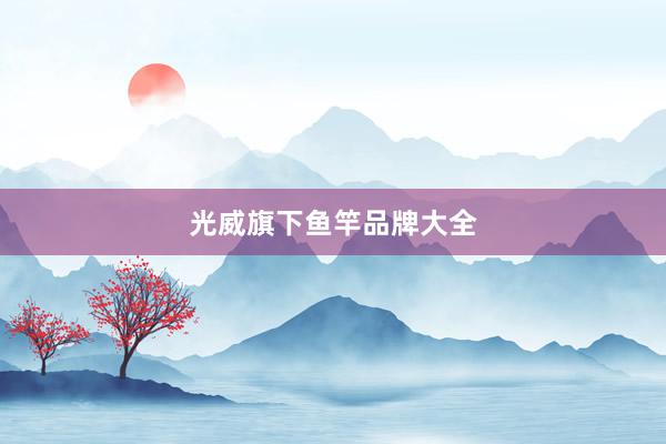 光威旗下鱼竿品牌大全